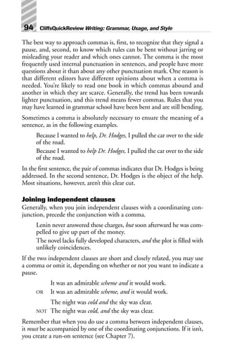 The best way to approach commas is, first, to recognize that they signal a
pause, and, second, to know which rules can be bent without jarring or
misleading your reader and which ones cannot. The comma is the most
frequently used internal punctuation in sentences, and people have more
questions about it than about any other punctuation mark. One reason is
that different editors have different opinions about when a comma is
needed. You’re likely to read one book in which commas abound and
another in which they are scarce. Generally, the trend has been towards
lighter punctuation, and this trend means fewer commas. Rules that you
may have learned in grammar school have been bent and are still bending.
Sometimes a comma is absolutely necessary to ensure the meaning of a
sentence, as in the following examples.
Because I wanted to help, Dr. Hodges, I pulled the car over to the side
of the road.
Because I wanted to help Dr. Hodges, I pulled the car over to the side
of the road.
In the first sentence, the pair of commas indicates that Dr. Hodges is being
addressed. In the second sentence, Dr. Hodges is the object of the help.
Most situations, however, aren’t this clear cut.
Joining independent clauses
Generally, when you join independent clauses with a coordinating con-
junction, precede the conjunction with a comma.
Lenin never answered these charges, but soon afterward he was com-
pelled to give up part of the money.
The novel lacks fully developed characters, and the plot is filled with
unlikely coincidences.
If the two independent clauses are short and closely related, you may use
a comma or omit it, depending on whether or not you want to indicate a
pause.
It was an admirable scheme and it would work.
OR It was an admirable scheme, and it would work.
The night was cold and the sky was clear.
NOT The night was cold, and the sky was clear.
Remember that when you do use a comma between independent clauses,
it must be accompanied by one of the coordinating conjunctions. If it isn’t,
you create a run-on sentence (see Chapter 7).
94 CliffsQuickReview Writing: Grammar, Usage, and Style
 
