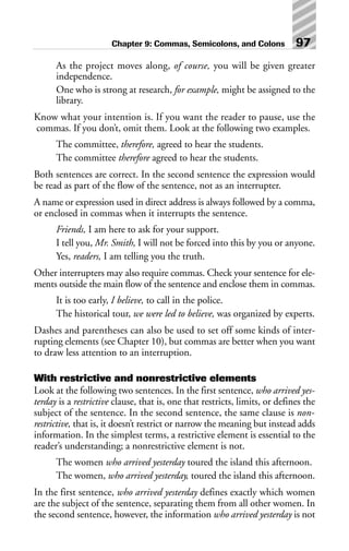 As the project moves along, of course, you will be given greater
independence.
One who is strong at research, for example, might be assigned to the
library.
Know what your intention is. If you want the reader to pause, use the
commas. If you don’t, omit them. Look at the following two examples.
The committee, therefore, agreed to hear the students.
The committee therefore agreed to hear the students.
Both sentences are correct. In the second sentence the expression would
be read as part of the flow of the sentence, not as an interrupter.
A name or expression used in direct address is always followed by a comma,
or enclosed in commas when it interrupts the sentence.
Friends, I am here to ask for your support.
I tell you, Mr. Smith, I will not be forced into this by you or anyone.
Yes, readers, I am telling you the truth.
Other interrupters may also require commas. Check your sentence for ele-
ments outside the main flow of the sentence and enclose them in commas.
It is too early, I believe, to call in the police.
The historical tour, we were led to believe, was organized by experts.
Dashes and parentheses can also be used to set off some kinds of inter-
rupting elements (see Chapter 10), but commas are better when you want
to draw less attention to an interruption.
With restrictive and nonrestrictive elements
Look at the following two sentences. In the first sentence, who arrived yes-
terday is a restrictive clause, that is, one that restricts, limits, or defines the
subject of the sentence. In the second sentence, the same clause is non-
restrictive, that is, it doesn’t restrict or narrow the meaning but instead adds
information. In the simplest terms, a restrictive element is essential to the
reader’s understanding; a nonrestrictive element is not.
The women who arrived yesterday toured the island this afternoon.
The women, who arrived yesterday, toured the island this afternoon.
In the first sentence, who arrived yesterday defines exactly which women
are the subject of the sentence, separating them from all other women. In
the second sentence, however, the information who arrived yesterday is not
Chapter 9: Commas, Semicolons, and Colons 97
 