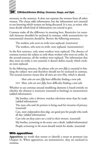 necessary to the sentence. It does not separate the women from all other
women. The clause adds information, but the information isn’t essential
to our knowing which women are being discussed. It is you, as writer, who
must decide which kind of information you intend to give.
Commas make all the difference in meaning here. Restrictive (or essen-
tial) elements shouldn’t be enclosed in commas, while nonrestrictive (or
nonessential) elements should be. Review the following sentences.
The workers who went on strike were replaced. (restrictive)
The workers, who went on strike, were replaced. (nonrestrictive)
In the first sentence, only some workers were replaced. The absence of
commas restricts the subject to only those workers who went on strike. In
the second sentence, all the workers were replaced. The information that
they went on strike is not essential; it doesn’t define exactly which work-
ers were replaced.
In the following sentence, the phrase who are over fifty is essential in lim-
iting the subject men and therefore should not be enclosed in commas.
The second sentence means that all men are over fifty, which is absurd.
Men who are over fifty have difficulty finding a new job.
NOT Men, who are over fifty, have difficulty finding a new job.
Whether to use commas around modifying elements is based entirely on
whether the element is restrictive (essential or limiting) or nonrestrictive
(added information).
My brother, who is thirteen, watches television more than he reads.
(added information)
The man who took the pictures is being sued for invasion of privacy.
(essential)
Cats, more independent than dogs, are good pets for people who work
all day. (added information)
Cats who are fussy eaters are a trial to their owners. (essential)
My brother, swimming in the ocean, saw a shark. (added information)
People swimming in the ocean should watch for sharks. (essential)
With appositives
Appositives are words that restate or identify a noun or pronoun (see
Chapter 3). When appositives, are nonrestrictive, they are enclosed in
commas.
98 CliffsQuickReview Writing: Grammar, Usage, and Style
 
