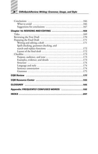 Conclusions . . . . . . . . . . . . . . . . . . . . . . . . . . . . . . . . . . . . . . . . . . .166
What to avoid . . . . . . . . . . . . . . . . . . . . . . . . . . . . . . . . . . . . . . .166
Suggestions for conclusions . . . . . . . . . . . . . . . . . . . . . . . . . . . . .167
Chapter 16: REVISING AND EDITING . . . . . . . . . . . . . . . . . . . . . . . . . .169
Titles . . . . . . . . . . . . . . . . . . . . . . . . . . . . . . . . . . . . . . . . . . . . . . . . .169
Reviewing the First Draft . . . . . . . . . . . . . . . . . . . . . . . . . . . . . . . . .170
Preparing the Final Draft . . . . . . . . . . . . . . . . . . . . . . . . . . . . . . . . .171
Writing and editing a draft . . . . . . . . . . . . . . . . . . . . . . . . . . . . . .171
Spell-checking, grammer-checking, and
search-and-replace functions . . . . . . . . . . . . . . . . . . . . . . . . . . . .172
Layout of the final draft . . . . . . . . . . . . . . . . . . . . . . . . . . . . . . . .172
Checklist . . . . . . . . . . . . . . . . . . . . . . . . . . . . . . . . . . . . . . . . . . . . . .173
Purpose, audience, and tone . . . . . . . . . . . . . . . . . . . . . . . . . . . . .173
Examples, evidence, and details . . . . . . . . . . . . . . . . . . . . . . . . . .173
Structure . . . . . . . . . . . . . . . . . . . . . . . . . . . . . . . . . . . . . . . . . . .174
Language and style . . . . . . . . . . . . . . . . . . . . . . . . . . . . . . . . . . . .174
Sentence construction . . . . . . . . . . . . . . . . . . . . . . . . . . . . . . . . .174
Grammer . . . . . . . . . . . . . . . . . . . . . . . . . . . . . . . . . . . . . . . . . . .175
CQR Review . . . . . . . . . . . . . . . . . . . . . . . . . . . . . . . . . . . . . . . . . . . . . . .177
CQR Resource Center . . . . . . . . . . . . . . . . . . . . . . . . . . . . . . . . . . . . . . .183
GLOSSARY . . . . . . . . . . . . . . . . . . . . . . . . . . . . . . . . . . . . . . . . . . . . . . . .185
Appendix: FREQUENTLY CONFUSED WORDS . . . . . . . . . . . . . . . . . .192
INDEX . . . . . . . . . . . . . . . . . . . . . . . . . . . . . . . . . . . . . . . . . . . . . . . . . . . . .207
x CliffsQuickReview Writing: Grammar, Usage, and Style
 
