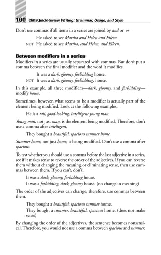 Don’t use commas if all items in a series are joined by and or or
He asked to see Martha and Helen and Eileen.
NOT He asked to see Martha, and Helen, and Eileen.
Between modifiers in a series
Modifiers in a series are usually separated with commas. But don’t put a
comma between the final modifier and the word it modifies.
It was a dark, gloomy, forbidding house.
NOT It was a dark, gloomy, forbidding, house.
In this example, all three modifiers—dark, gloomy, and forbidding—
modify house.
Sometimes, however, what seems to be a modifier is actually part of the
element being modified. Look at the following examples.
He is a tall, good-looking, intelligent young man.
Young man, not just man, is the element being modified. Therefore, don’t
use a comma after intelligent.
They bought a beautiful, spacious summer home.
Summer home, not just home, is being modified. Don’t use a comma after
spacious.
To test whether you should use a comma before the last adjective in a series,
see if it makes sense to reverse the order of the adjectives. If you can reverse
them without changing the meaning or eliminating sense, then use com-
mas between them. If you can’t, don’t.
It was a dark, gloomy, forbidding house.
It was a forbidding, dark, gloomy house. (no change in meaning)
The order of the adjectives can change; therefore, use commas between
them.
They bought a beautiful, spacious summer home.
They bought a summer, beautiful, spacious home. (does not make
sense)
By changing the order of the adjectives, the sentence becomes nonsensi-
cal. Therefore, you would not use a comma between spacious and summer.
100 CliffsQuickReview Writing: Grammar, Usage, and Style
 