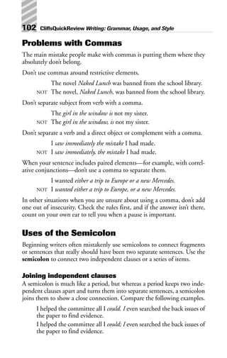Problems with Commas
The main mistake people make with commas is putting them where they
absolutely don’t belong.
Don’t use commas around restrictive elements.
The novel Naked Lunch was banned from the school library.
NOT The novel, Naked Lunch, was banned from the school library.
Don’t separate subject from verb with a comma.
The girl in the window is not my sister.
NOT The girl in the window, is not my sister.
Don’t separate a verb and a direct object or complement with a comma.
I saw immediately the mistake I had made.
NOT I saw immediately, the mistake I had made.
When your sentence includes paired elements—for example, with correl-
ative conjunctions—don’t use a comma to separate them.
I wanted either a trip to Europe or a new Mercedes.
NOT I wanted either a trip to Europe, or a new Mercedes.
In other situations when you are unsure about using a comma, don’t add
one out of insecurity. Check the rules first, and if the answer isn’t there,
count on your own ear to tell you when a pause is important.
Uses of the Semicolon
Beginning writers often mistakenly use semicolons to connect fragments
or sentences that really should have been two separate sentences. Use the
semicolon to connect two independent clauses or a series of items.
Joining independent clauses
A semicolon is much like a period, but whereas a period keeps two inde-
pendent clauses apart and turns them into separate sentences, a semicolon
joins them to show a close connection. Compare the following examples.
I helped the committee all I could. I even searched the back issues of
the paper to find evidence.
I helped the committee all I could; I even searched the back issues of
the paper to find evidence.
102 CliffsQuickReview Writing: Grammar, Usage, and Style
 