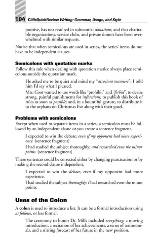 positive, has not resulted in substantial donations; and that charita-
ble organizations, service clubs, and private donors have been over-
whelmed with similar requests.
Notice that when semicolons are used in series, the series’ items do not
have to be independent clauses.
Semicolons with quotation marks
Follow this rule when dealing with quotation marks: always place semi-
colons outside the quotation mark.
He asked me to be quiet and mind my “atrocious manners”; I told
him I’d say what I pleased.
Mrs. Coot wanted to use words like “prohibit” and “forbid”; to devise
strong, painful punishments for infractions; to publish this book of
rules as soon as possible; and, in a bountiful gesture, to distribute it
to the orphans on Christmas Eve along with their gruel.
Problems with semicolons
Except when used to separate items in a series, a semicolon must be fol-
lowed by an independent clause or you create a sentence fragment.
I expected to win the debate; even if my opponent had more experi-
ence. (sentence fragment)
I had studied the subject thoroughly; and researched even the minor
points. (sentence fragment)
These sentences could be corrected either by changing punctuation or by
making the second clause independent.
I expected to win the debate, even if my opponent had more
experience.
I had studied the subject thoroughly; I had researched even the minor
points.
Uses of the Colon
A colon is used to introduce a list. It can be a formal introduction using
as follows, or less formal.
The ceremony to honor Dr. Mills included everything: a moving
introduction, a recitation of her achievements, a series of testimoni-
als, and a stirring forecast of her future in the new position.
104 CliffsQuickReview Writing: Grammar, Usage, and Style
 