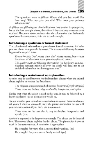 The questions were as follows: Where did you last work? For
how long? What was your job title? What were your primary
achievements?
As follows and following are clear indications that a colon is appropriate,
but as the first example shows, these formal introductory elements aren’t
required. Also, use a lower-case letter after the colon unless your list is made
up of complete statements, as in the second example.
Introducing a quotation or formal statement
The colon is used to introduce a quotation or formal statement. An inde-
pendent clause must precede the colon. The statement following the colon
begins with a capital letter.
Remember this: Don’t waste time, don’t waste money, but—most
important of all—don’t waste your energies and talents.
The speaker made the following observation: “In the future, commu-
nication between people all over the world will lead not to an
enriched culture but to a homogenous one.”
Introducing a restatement or explanation
A colon may be used between two independent clauses when the second
clause explains or restates the first clause.
The program was an unqualified success: hundreds of people attended.
These shoes are the best: they are durable, inexpensive, and stylish.
Notice that when the colon is used in this way, it may be followed by a
lower-case letter, just as a semicolon would be.
To test whether you should use a semicolon or a colon between clauses,
ask yourself whether you could insert the phrase that is after the mark. If
you can, use a colon; if you can’t, use a semicolon.
These shoes are the best: that is, they are durable, inexpensive, and
stylish. (yes)
A colon is appropriate in the previous example. The phrase can be inserted
here. The second clause explains the first clause. The phrase that is doesn’t
work in the next sentence. A semicolon is appropriate.
He struggled for years; that is, success finally arrived. (no)
He struggled for years; success finally arrived. (yes)
Chapter 9: Commas, Semicolons, and Colons 105
 