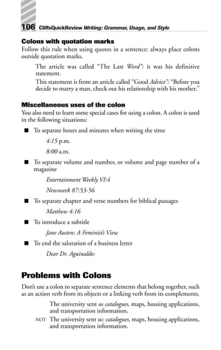 Colons with quotation marks
Follow this rule when using quotes in a sentence: always place colons
outside quotation marks.
The article was called “The Last Word”: it was his definitive
statement.
This statement is from an article called “Good Advice”: “Before you
decide to marry a man, check out his relationship with his mother.”
Miscellaneous uses of the colon
You also need to learn some special cases for using a colon. A colon is used
in the following situations:
■ To separate hours and minutes when writing the time
4:15 p.m.
8:00 a.m.
■ To separate volume and number, or volume and page number of a
magazine
Entertainment Weekly VI:4
Newsweek 87:53-56
■ To separate chapter and verse numbers for biblical passages
Matthew 4:16
■ To introduce a subtitle
Jane Austen: A Feminist’s View
■ To end the salutation of a business letter
Dear Dr. Aguinaldo:
Problems with Colons
Don’t use a colon to separate sentence elements that belong together, such
as an action verb from its objects or a linking verb from its complements.
The university sent us catalogues, maps, housing applications,
and transportation information.
NOT The university sent us: catalogues, maps, housing applications,
and transportation information.
106 CliffsQuickReview Writing: Grammar, Usage, and Style
 