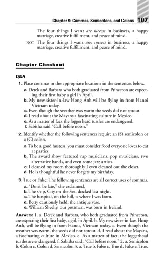The four things I want are success in business, a happy
marriage, creative fulfillment, and peace of mind.
NOT The four things I want are: success in business, a happy
marriage, creative fulfillment, and peace of mind.
Chapter Checkout
Q&A
1. Place commas in the appropriate locations in the sentences below.
a. Derek and Barbara who both graduated from Princeton are expect-
ing their first baby a girl in April.
b. My new sister-in-law Hong Anh will be flying in from Hanoi
Vietnam today.
c. Even though the weather was warm the seeds did not sprout.
d. I read about the Mayans a fascinating culture in Mexico.
e. As a matter of fact the loggerhead turtles are endangered.
f. Sabitha said “Call before noon.”
2. Identify whether the following sentences require an (S) semicolon or
a (C) colon.
a. To be a good hostess, you must consider food everyone loves to eat
at parties.
b. The award show featured rap musicians, pop musicians, two
alternative bands, and even some jazz artists.
c. I cleaned my room thoroughly I even cleaned out the closet.
d. He is thoughtful he never forgets my birthday.
3. True or False: The following sentences are all correct uses of commas.
a. “Don’t be late,” she exclaimed.
b. The ship, City on the Sea, docked last night.
c. The hospital, on the hill, is where I was born.
d. Betty cautiously held, the antique vase.
e. William Sheehy, our postman, was born in Ireland.
Answers: 1. a. Derek and Barbara, who both graduated from Princeton,
are expecting their first baby, a girl, in April. b. My new sister-in-law, Hong
Anh, will be flying in from Hanoi, Vietnam today. c. Even though the
weather was warm, the seeds did not sprout. d. I read about the Mayans,
a fascinating culture in Mexico. e. As a matter of fact, the loggerhead
turtles are endangered. f. Sabitha said, “Call before noon.” 2. a. Semicolon
b. Colon c. Colon d. Semicolon 3. a. True b. False c. True d. False e. True.
Chapter 9: Commas, Semicolons, and Colons 107
 