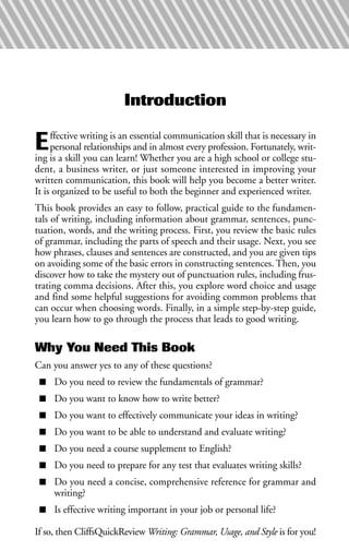 Introduction
Effective writing is an essential communication skill that is necessary in
personal relationships and in almost every profession. Fortunately, writ-
ing is a skill you can learn! Whether you are a high school or college stu-
dent, a business writer, or just someone interested in improving your
written communication, this book will help you become a better writer.
It is organized to be useful to both the beginner and experienced writer.
This book provides an easy to follow, practical guide to the fundamen-
tals of writing, including information about grammar, sentences, punc-
tuation, words, and the writing process. First, you review the basic rules
of grammar, including the parts of speech and their usage. Next, you see
how phrases, clauses and sentences are constructed, and you are given tips
on avoiding some of the basic errors in constructing sentences. Then, you
discover how to take the mystery out of punctuation rules, including frus-
trating comma decisions. After this, you explore word choice and usage
and find some helpful suggestions for avoiding common problems that
can occur when choosing words. Finally, in a simple step-by-step guide,
you learn how to go through the process that leads to good writing.
Why You Need This Book
Can you answer yes to any of these questions?
■ Do you need to review the fundamentals of grammar?
■ Do you want to know how to write better?
■ Do you want to effectively communicate your ideas in writing?
■ Do you want to be able to understand and evaluate writing?
■ Do you need a course supplement to English?
■ Do you need to prepare for any test that evaluates writing skills?
■ Do you need a concise, comprehensive reference for grammar and
writing?
■ Is effective writing important in your job or personal life?
If so, then CliffsQuickReview Writing: Grammar, Usage, and Style is for you!
 