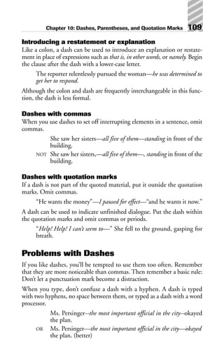Introducing a restatement or explanation
Like a colon, a dash can be used to introduce an explanation or restate-
ment in place of expressions such as that is, in other words, or namely. Begin
the clause after the dash with a lower-case letter.
The reporter relentlessly pursued the woman—he was determined to
get her to respond.
Although the colon and dash are frequently interchangeable in this func-
tion, the dash is less formal.
Dashes with commas
When you use dashes to set off interrupting elements in a sentence, omit
commas.
She saw her sisters—all five of them—standing in front of the
building.
NOT She saw her sisters,—all five of them—, standing in front of the
building.
Dashes with quotation marks
If a dash is not part of the quoted material, put it outside the quotation
marks. Omit commas.
“He wants the money”—I paused for effect—“and he wants it now.”
A dash can be used to indicate unfinished dialogue. Put the dash within
the quotation marks and omit commas or periods.
“Help! Help! I can’t seem to—” She fell to the ground, gasping for
breath.
Problems with Dashes
If you like dashes, you’ll be tempted to use them too often. Remember
that they are more noticeable than commas. Then remember a basic rule:
Don’t let a punctuation mark become a distraction.
When you type, don’t confuse a dash with a hyphen. A dash is typed
with two hyphens, no space between them, or typed as a dash with a word
processor.
Ms. Persinger--the most important official in the city--okayed
the plan.
OR Ms. Persinger—the most important official in the city—okayed
the plan. (better)
Chapter 10: Dashes, Parentheses, and Quotation Marks 109
 