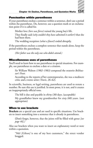Punctuation within parentheses
If your parentheses enclose a sentence-within-a-sentence, don’t use a period
within the parentheses. Do, however, use a question mark or an exclama-
tion point if it is called for.
Mother love (hers was fierce) ruined the young boy’s life.
They finally said (why couldn’t they have admitted it earlier?) that she
had been there.
The wedding reception (what a fiasco!) ended abruptly.
If the parentheses enclose a complete sentence that stands alone, keep the
period within the parentheses.
(Her father was the only one who didn’t attend.)
Miscellaneous uses of parentheses
You’ll need to learn how to use parentheses in special situations. For exam-
ple, use parentheses to enclose a date or a citation.
Sir William Walton (1902–1983) composed the oratorio Belshaz-
zar’s Feast.
According to the reports of her contemporaries, she was a mediocre
critic and a worse artist (Travis, 26–62).
In scientific, business, or legal writing, parentheses are used to restate a
number. Be sure this use is justified. In most prose, it is not, and it creates
an inappropriately official tone.
The bill is due and payable in thirty (30) days. (acceptable)
My grandfather knew my grandmother for sixty (60) years. (not
appropriate)
When to use brackets
Brackets are a special case and are used in specific situations. Use brack-
ets to insert something into a sentence that is already in parentheses.
(Don’t forget, however, that the joints will be filled with grout [see
page 46].)
Also use brackets when you want to insert an explanatory word or note
within a quotation.
“Mel [Gibson] is one of my best customers,” the street vendor
bragged.
Chapter 10: Dashes, Parentheses, and Quotation Marks 111
 