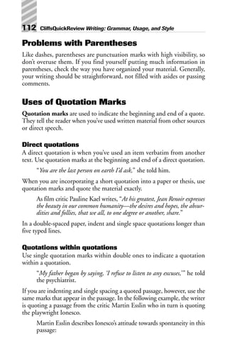Problems with Parentheses
Like dashes, parentheses are punctuation marks with high visibility, so
don’t overuse them. If you find yourself putting much information in
parentheses, check the way you have organized your material. Generally,
your writing should be straightforward, not filled with asides or passing
comments.
Uses of Quotation Marks
Quotation marks are used to indicate the beginning and end of a quote.
They tell the reader when you’ve used written material from other sources
or direct speech.
Direct quotations
A direct quotation is when you’ve used an item verbatim from another
text. Use quotation marks at the beginning and end of a direct quotation.
“You are the last person on earth I’d ask,” she told him.
When you are incorporating a short quotation into a paper or thesis, use
quotation marks and quote the material exactly.
As film critic Pauline Kael writes, “At his greatest, Jean Renoir expresses
the beauty in our common humanity—the desires and hopes, the absur-
dities and follies, that we all, to one degree or another, share.”
In a double-spaced paper, indent and single space quotations longer than
five typed lines.
Quotations within quotations
Use single quotation marks within double ones to indicate a quotation
within a quotation.
“My father began by saying, ‘I refuse to listen to any excuses,’” he told
the psychiatrist.
If you are indenting and single spacing a quoted passage, however, use the
same marks that appear in the passage. In the following example, the writer
is quoting a passage from the critic Martin Esslin who in turn is quoting
the playwright Ionesco.
Martin Esslin describes Ionesco’s attitude towards spontaneity in this
passage:
112 CliffsQuickReview Writing: Grammar, Usage, and Style
 