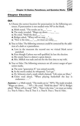 Chapter Checkout
Q&A
1. Choose the correct location for punctuation in the following sen-
tences. If punctuation is not needed write NP in the blank.
a. Minh stated, “The results are in___”____
b. The study revealed, “Wages are down . . .___”___
c. He cried, “Hold the door___”___
d. Bridget asked, “When will we stop __”___
e. “Now is the time___”___we must act today___
2. True or False: The following sentences could be corrected by the addi-
tion of a dash or a parentheses.
a. Lost in the museum the second one we visited Mark never
panicked.
b. Even though Carlton was well qualified, he lost the election.
c. My cousin Sara is a dancer a great dancer.
d. Mrs. Millick was rude and not for the first time to my wife.
3. True or False: The following sentences are all correct usages of quo-
tation marks.
a. The term “generation X” was coined recently.
b. As the movie ended, he whispered, “Let’s go.”
c. Dr. Schwartz cited a study which claimed, “Life exists on Mars.”
d. Claire read aloud, “When playing basketball the key is
endurance. . . . ”
Answers: 1. a. Minh stated, “The results are in.” NP b. The study revealed,
“Wages are down. . . .” NP c. He cried, “Hold the door!” NP d. Bridget
asked, “When will we stop?” NP e. “Now is the time.”; we must act today.
2 a. True b. False c. True d. True 3. a. True b. True c. True d. False.
Chapter 10: Dashes, Parentheses, and Quotation Marks 115
 