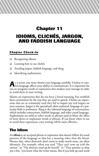 Chapter 11
IDIOMS, CLICHÉS, JARGON,
AND FADDISH LANGUAGE
Chapter Check-In
❑ Recognizing idioms
❑ Learning how to use clichés
❑ Avoiding jargon, faddish language, and slang
❑ Identifying euphemisms
As a writer, you must choose your language carefully. Unclear or care-
less language affects your ability to communicate. It is important for
you to recognize words or expressions that weaken your message in order
to avoid them in your writing.
Idioms are expressions that do not have a literal meaning, but establish
their connotation by the way they are used in speech. Clichés are expres-
sions that are so commonly used they fail to impart any real impact on
your sentence. Jargon is the specialized, often technical, language of a par-
ticular field or profession. Slang is the informal language of conversation,
which includes contractions, faddish language, and other casual language.
Euphemisms are mild or softer words or phrases used to blunt the effect
of more direct or unpleasant words or phrases. If you know when to use
or avoid these expressions, your writing will be more effective.
The Idiom
An idiom is an accepted phrase or expression that doesn’t follow the usual
patterns of the language or that has a meaning other than the literal.
Phrases that, when dissected, don’t seem to make much sense, are often
idiomatic. For example, when you read “They can’t come up with the
answer,” or “The director stood up for herself,” or “They promise to drop
you a line,” you know what the writer means. But if you look up each word
 