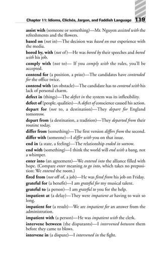 assist with (someone or something)—Mr. Nguyen assisted with the
refreshments and the flowers.
based on (not in)—The decision was based on our experience with
the media.
bored by, with (not of)—He was bored by their speeches and bored
with his job.
comply with (not to)— If you comply with the rules, you’ll be
accepted.
contend for (a position, a prize)—The candidates have contended
for the office twice.
contend with (an obstacle)—The candidate has to contend with his
lack of personal charm.
defect in (things)—The defect in the system was its inflexibility.
defect of (people, qualities)—A defect of conscience caused his action.
depart for (not to, a destination)—They depart for England
tomorrow.
depart from (a destination, a tradition)—They departed from their
routine today.
differ from (something)—The first version differs from the second.
differ with (someone)—I differ with you on that issue.
end in (a state, a feeling)—The relationship ended in sorrow.
end with (something)—I think the world will end with a bang, not
a whimper.
enter into (an agreement)—We entered into the alliance filled with
hope. (Compare enter meaning to go into, which takes no preposi-
tion: We entered the room.)
fired from (not off of, a job)—He was fired from his job on Friday.
grateful for (a benefit)—I am grateful for my musical talent.
grateful to (a person)—I am grateful to you for the help.
impatient at (a delay)—They were impatient at having to wait so
long.
impatient for (a result)—We are impatient for an answer from the
administration.
impatient with (a person)—He was impatient with the clerk.
intervene between (the disputants)—I intervened between them
before they came to blows.
intervene in (a dispute)—I intervened in the fight.
Chapter 11: Idioms, Clichés, Jargon, and Faddish Language 119
 