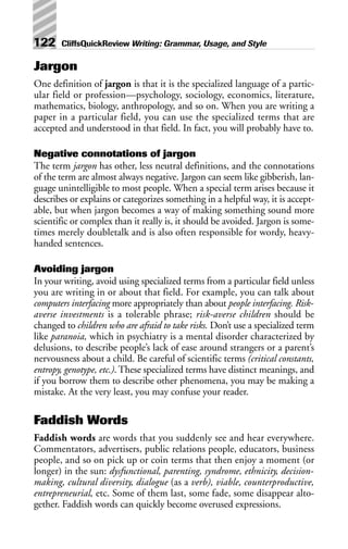 Jargon
One definition of jargon is that it is the specialized language of a partic-
ular field or profession—psychology, sociology, economics, literature,
mathematics, biology, anthropology, and so on. When you are writing a
paper in a particular field, you can use the specialized terms that are
accepted and understood in that field. In fact, you will probably have to.
Negative connotations of jargon
The term jargon has other, less neutral definitions, and the connotations
of the term are almost always negative. Jargon can seem like gibberish, lan-
guage unintelligible to most people. When a special term arises because it
describes or explains or categorizes something in a helpful way, it is accept-
able, but when jargon becomes a way of making something sound more
scientific or complex than it really is, it should be avoided. Jargon is some-
times merely doubletalk and is also often responsible for wordy, heavy-
handed sentences.
Avoiding jargon
In your writing, avoid using specialized terms from a particular field unless
you are writing in or about that field. For example, you can talk about
computers interfacing more appropriately than about people interfacing. Risk-
averse investments is a tolerable phrase; risk-averse children should be
changed to children who are afraid to take risks. Don’t use a specialized term
like paranoia, which in psychiatry is a mental disorder characterized by
delusions, to describe people’s lack of ease around strangers or a parent’s
nervousness about a child. Be careful of scientific terms (critical constants,
entropy, genotype, etc.). These specialized terms have distinct meanings, and
if you borrow them to describe other phenomena, you may be making a
mistake. At the very least, you may confuse your reader.
Faddish Words
Faddish words are words that you suddenly see and hear everywhere.
Commentators, advertisers, public relations people, educators, business
people, and so on pick up or coin terms that then enjoy a moment (or
longer) in the sun: dysfunctional, parenting, syndrome, ethnicity, decision-
making, cultural diversity, dialogue (as a verb), viable, counterproductive,
entrepreneurial, etc. Some of them last, some fade, some disappear alto-
gether. Faddish words can quickly become overused expressions.
122 CliffsQuickReview Writing: Grammar, Usage, and Style
 