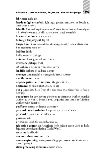 fabricate: make up
freedom fighters: rebels fighting a government seen as hostile to
one’s own interests
friendly fire: artillery fire from one’s own forces that accidentally or
mistakenly wounds or kills someone on one’s own side
funeral director: an undertaker
furlough (employees): lay off
happy hour: time set aside for drinking, usually in late afternoon
honorarium: payment
imbibe: drink
indisposed: ill (being)
intimate: having sexual intercourse
inventory leakage: theft
job action: a strike or work slow-down
landfill: garbage or garbage dump
message: commercial: a message from our sponsor
mobile home: trailer
negative patient care outcome: the patient died
neutralize: to take out of action, to kill
out-placement: help from the company that fired you to find a
new job
out-source: for cost-saving purposes, to farm out work to outside
workers to whom no benefits need be paid rather than hire full-time
workers with benefits
pacify: to repress or destroy an enemy
personal flotation device: life preserver on an airplane
personal representative: salesperson
position: job
preowned: used, for example, used car
relocation center: an American-style prison camp used to hold
Japanese-Americans during World War II
remains: dead body
revenue enhancements: taxes
reverse engineering: taking something apart to see how it works and
then copying it
stress-producing stimulus: electric shock
Chapter 11: Idioms, Clichés, Jargon, and Faddish Language 125
 