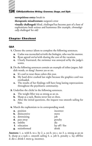 surreptitious entry: break-in
therapeutic misadventure: surgeon’s error
visually challenged: blind, challenged has become part of a host of
euphemisms both serious and humorous (for example, chronologi-
cally challenged for old)
Chapter Checkout
Q&A
1. Choose the correct idiom to complete the following sentences.
a. Carlos was reconciled to/with the biologist, who was his mentor.
b. Ryan agreed on/to/with sharing the cost of the vacation.
c. Clearly frustrated, the swimmer was annoyed at/by the judge’s
scores.
2. Do the following sentences contain an example of either jargon, fad-
dish words, or slang? Answer yes or no.
a. It’s cool to wear those colors this year.
b. My hard drive crashed last night because the graphics card was
overloaded.
c. The results of her findings will have long lasting repercussions
throughout the psychiatric community.
3. Underline the cliché in the following sentences.
a. The weight lifter was as strong as an ox.
b. Sharp as a tack, Rosita never lost at chess.
c. After the initial questions, the inquest was smooth sailing for
him.
4. Match the euphemism to its corresponding word.
a. position incorrect
b. disincentive move
c. downsizing job
d. pass away penalty
e. imbibe die
f. relocation lay off / fire
g. misinformed drink
Answers: 1. a. with b. to c. by 2. a. yes b. yes c. no 3. a. strong as an ox
b. sharp as a tack c. smooth sailing 4. a. job b. penalty c. lay off/fire
d. die e. drink f. move g. incorrect.
126 CliffsQuickReview Writing: Grammar, Usage, and Style
 