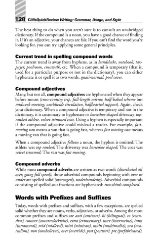 The best thing to do when you aren’t sure is to consult an unabridged
dictionary. If the compound is a noun, you have a good chance of finding
it. If it’s an adjective, your chances are fair. If you can’t find the word you’re
looking for, you can try applying some general principles.
Current trend in spelling compound words
The current trend is away from hyphens, as in handshake, notebook, tax-
payer, poolroom, crosswalk, etc. When a compound is temporary (that is,
used for a particular purpose or not in the dictionary), you can either
hyphenate it or spell it as two words: quasi-normal, pool cover.
Compound adjectives
Many, but not all, compound adjectives are hyphenated when they appear
before nouns (cross-country trip, full-length mirror, half-baked scheme but
midweek meeting, worldwide circulation, halfhearted support). Again, check
your dictionary. When a compound adjective is temporary and not in the
dictionary, it is customary to hyphenate it: horseshoe-shaped driveway, top-
ranked athlete, velvet-trimmed coat. Using a hyphen is especially important
if the compound adjective could mislead a reader. For example, fast-
moving van means a van that is going fast, whereas fast moving van means
a moving van that is going fast.
When a compound adjective follows a noun, the hyphen is omitted: The
athlete was top ranked; The driveway was horseshoe shaped; The coat was
velvet trimmed; The van was fast moving.
Compound adverbs
While most compound adverbs are written as two words (distributed all
over, going full speed), those adverbial compounds beginning with over or
under are spelled solid (overeagerly, underhandedly). Adverbial compounds
consisting of spelled-out fractions are hyphenated: two-thirds completed.
Words with Prefixes and Suffixes
Today, words with prefixes and suffixes, with a few exceptions, are spelled
solid whether they are nouns, verbs, adjectives, or adverbs. Among the most
common prefixes and suffixes are anti (antiwar), bi (bilingual), co (coau-
thor), counter (counterclockwise), extra (extrasensory), inter (internecine), intra
(intramural), mid (midlevel), mini (minivan), multi (multimedia), neo (neo-
realism), non (nonbeliever), over (override), post (postwar), pre (prefabricated),
128 CliffsQuickReview Writing: Grammar, Usage, and Style
 