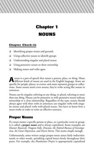Chapter 1
NOUNS
Chapter Check-In
❑ Identifying proper nouns and gerunds
❑ Using collective nouns to identify groups
❑ Understanding singular and plural nouns
❑ Using possessive nouns to show ownership
❑ Making nouns and verbs agree
Anoun is a part of speech that names a person, place, or thing. Many
different kinds of nouns are used in the English language. Some are
specific for people, places, or events, and some represent groups or collec-
tions. Some nouns aren’t even nouns; they’re verbs acting like nouns in
sentences.
Nouns can be singular, referring to one thing, or plural, referring to more
than one thing. Nouns can be possessive as well; possessive nouns indicate
ownership or a close relationship. Regardless of the type, nouns should
always agree with their verbs in sentences; use singular verbs with singu-
lar nouns and plural verbs with plural nouns. You have to know how a
noun works in order to write an effective sentence.
Proper Nouns
If a noun names a specific person or place, or a particular event or group,
it is called a proper noun and is always capitalized. Some examples are
Eleanor Roosevelt, Niagara Falls, Dracula, the Federal Bureau of Investiga-
tion, the Great Depression, and Desert Storm. This seems simple enough.
Unfortunately, some writers assign proper-noun status fairly indiscrimi-
nately to other words, sprinkling capital letters freely throughout their
prose. For example, the Manhattan Project is appropriately capitalized
 