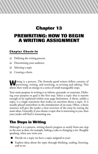 Chapter 13
PREWRITING: HOW TO BEGIN
A WRITING ASSIGNMENT
Chapter Check-In
❑ Defining the writing process
❑ Determining your audience
❑ Selecting a topic
❑ Creating a thesis
Writing is a process. The formula good writers follow consists of
prewriting, writing, and rewriting, or revising and editing. This
allows their work to emerge in a series of small manageable steps.
Your main purpose in writing is to inform, persuade, or entertain. Defin-
ing your purpose or goal is the first step. Select a topic that is narrow
enough to be explained within your page limitations. A thesis, unlike a
topic, is a single statement that makes an assertion about a topic. It is
usually placed somewhere in the introduction of an essay. Often, a thesis
sentence will give the reader a clear overview of the essay by stating the
main ideas. Generally, if you choose a topic that is interesting to you, then
your reader will find it interesting too.
The Steps in Writing
Although it is a process, writing doesn’t progress as neatly from one step
to the next as does, for example, baking a cake or changing a tire. Roughly
speaking, when you write you
■ Decide on a topic (or have a topic assigned to you)
■ Explore ideas about the topic through thinking, reading, listening,
and so on
 