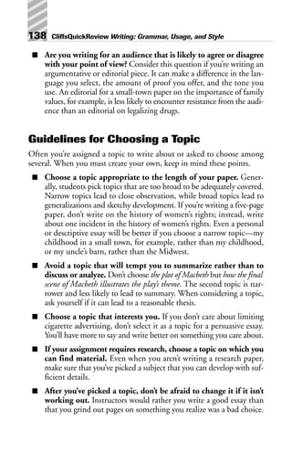 ■ Are you writing for an audience that is likely to agree or disagree
with your point of view? Consider this question if you’re writing an
argumentative or editorial piece. It can make a difference in the lan-
guage you select, the amount of proof you offer, and the tone you
use. An editorial for a small-town paper on the importance of family
values, for example, is less likely to encounter resistance from the audi-
ence than an editorial on legalizing drugs.
Guidelines for Choosing a Topic
Often you’re assigned a topic to write about or asked to choose among
several. When you must create your own, keep in mind these points.
■ Choose a topic appropriate to the length of your paper. Gener-
ally, students pick topics that are too broad to be adequately covered.
Narrow topics lead to close observation, while broad topics lead to
generalizations and sketchy development. If you’re writing a five-page
paper, don’t write on the history of women’s rights; instead, write
about one incident in the history of women’s rights. Even a personal
or descriptive essay will be better if you choose a narrow topic—my
childhood in a small town, for example, rather than my childhood,
or my uncle’s barn, rather than the Midwest.
■ Avoid a topic that will tempt you to summarize rather than to
discuss or analyze. Don’t choose the plot of Macbeth but how the final
scene of Macbeth illustrates the play’s theme. The second topic is nar-
rower and less likely to lead to summary. When considering a topic,
ask yourself if it can lead to a reasonable thesis.
■ Choose a topic that interests you. If you don’t care about limiting
cigarette advertising, don’t select it as a topic for a persuasive essay.
You’ll have more to say and write better on something you care about.
■ If your assignment requires research, choose a topic on which you
can find material. Even when you aren’t writing a research paper,
make sure that you’ve picked a subject that you can develop with suf-
ficient details.
■ After you’ve picked a topic, don’t be afraid to change it if it isn’t
working out. Instructors would rather you write a good essay than
that you grind out pages on something you realize was a bad choice.
138 CliffsQuickReview Writing: Grammar, Usage, and Style
 