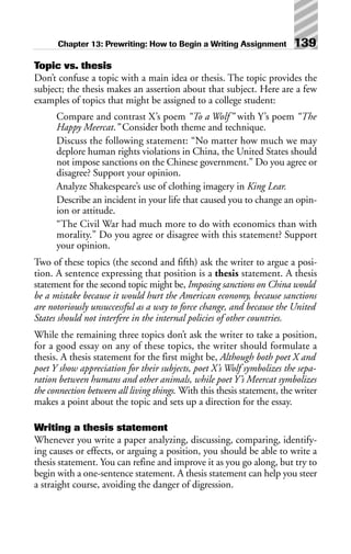Topic vs. thesis
Don’t confuse a topic with a main idea or thesis. The topic provides the
subject; the thesis makes an assertion about that subject. Here are a few
examples of topics that might be assigned to a college student:
Compare and contrast X’s poem “To a Wolf” with Y’s poem “The
Happy Meercat.” Consider both theme and technique.
Discuss the following statement: “No matter how much we may
deplore human rights violations in China, the United States should
not impose sanctions on the Chinese government.” Do you agree or
disagree? Support your opinion.
Analyze Shakespeare’s use of clothing imagery in King Lear.
Describe an incident in your life that caused you to change an opin-
ion or attitude.
“The Civil War had much more to do with economics than with
morality.” Do you agree or disagree with this statement? Support
your opinion.
Two of these topics (the second and fifth) ask the writer to argue a posi-
tion. A sentence expressing that position is a thesis statement. A thesis
statement for the second topic might be, Imposing sanctions on China would
be a mistake because it would hurt the American economy, because sanctions
are notoriously unsuccessful as a way to force change, and because the United
States should not interfere in the internal policies of other countries.
While the remaining three topics don’t ask the writer to take a position,
for a good essay on any of these topics, the writer should formulate a
thesis. A thesis statement for the first might be, Although both poet X and
poet Y show appreciation for their subjects, poet X’s Wolf symbolizes the sepa-
ration between humans and other animals, while poet Y’s Meercat symbolizes
the connection between all living things. With this thesis statement, the writer
makes a point about the topic and sets up a direction for the essay.
Writing a thesis statement
Whenever you write a paper analyzing, discussing, comparing, identify-
ing causes or effects, or arguing a position, you should be able to write a
thesis statement. You can refine and improve it as you go along, but try to
begin with a one-sentence statement. A thesis statement can help you steer
a straight course, avoiding the danger of digression.
Chapter 13: Prewriting: How to Begin a Writing Assignment 139
 