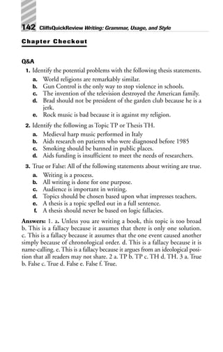 Chapter Checkout
Q&A
1. Identify the potential problems with the following thesis statements.
a. World religions are remarkably similar.
b. Gun Control is the only way to stop violence in schools.
c. The invention of the television destroyed the American family.
d. Brad should not be president of the garden club because he is a
jerk.
e. Rock music is bad because it is against my religion.
2. Identify the following as Topic TP or Thesis TH.
a. Medieval harp music performed in Italy
b. Aids research on patients who were diagnosed before 1985
c. Smoking should be banned in public places.
d. Aids funding is insufficient to meet the needs of researchers.
3. True or False: All of the following statements about writing are true.
a. Writing is a process.
b. All writing is done for one purpose.
c. Audience is important in writing.
d. Topics should be chosen based upon what impresses teachers.
e. A thesis is a topic spelled out in a full sentence.
f. A thesis should never be based on logic fallacies.
Answers: 1. a. Unless you are writing a book, this topic is too broad
b. This is a fallacy because it assumes that there is only one solution.
c. This is a fallacy because it assumes that the one event caused another
simply because of chronological order. d. This is a fallacy because it is
name-calling. e. This is a fallacy because it argues from an ideological posi-
tion that all readers may not share. 2 a. TP b. TP c. TH d. TH. 3 a. True
b. False c. True d. False e. False f. True.
142 CliffsQuickReview Writing: Grammar, Usage, and Style
 