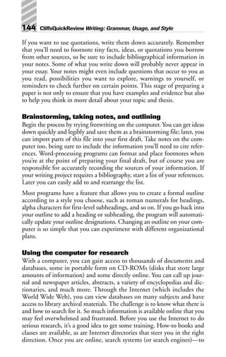 If you want to use quotations, write them down accurately. Remember
that you’ll need to footnote tiny facts, ideas, or quotations you borrow
from other sources, so be sure to include bibliographical information in
your notes. Some of what you write down will probably never appear in
your essay. Your notes might even include questions that occur to you as
you read, possibilities you want to explore, warnings to yourself, or
reminders to check further on certain points. This stage of preparing a
paper is not only to ensure that you have examples and evidence but also
to help you think in more detail about your topic and thesis.
Brainstorming, taking notes, and outlining
Begin the process by trying freewriting on the computer. You can get ideas
down quickly and legibly and save them as a brainstorming file; later, you
can import parts of this file into your first draft. Take notes on the com-
puter too, being sure to include the information you’ll need to cite refer-
ences. Word-processing programs can format and place footnotes when
you’re at the point of preparing your final draft, but of course you are
responsible for accurately recording the sources of your information. If
your writing project requires a bibliography, start a list of your references.
Later you can easily add to and rearrange the list.
Most programs have a feature that allows you to create a formal outline
according to a style you choose, such as roman numerals for headings,
alpha characters for first-level subheadings, and so on. If you go back into
your outline to add a heading or subheading, the program will automati-
cally update your outline designations. Changing an outline on your com-
puter is so simple that you can experiment with different organizational
plans.
Using the computer for research
With a computer, you can gain access to thousands of documents and
databases, some in portable form on CD-ROMs (disks that store large
amounts of information) and some directly online. You can call up jour-
nal and newspaper articles, abstracts, a variety of encyclopedias and dic-
tionaries, and much more. Through the Internet (which includes the
World Wide Web), you can view databases on many subjects and have
access to library archival materials. The challenge is to know what there is
and how to search for it. So much information is available online that you
may feel overwhelmed and frustrated. Before you use the Internet to do
serious research, it’s a good idea to get some training. How-to books and
classes are available, as are Internet directories that steer you in the right
direction. Once you are online, search systems (or search engines)—to
144 CliffsQuickReview Writing: Grammar, Usage, and Style
 