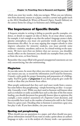 which you enter key words—help you navigate. When you use informa-
tion from electronic sources in a paper, consult a current style guide (such
as the MLA Handbook for Writers of Research Papers, Fourth Edition) on
the correct forms for citing it in footnotes and a bibliography.
The Importance of Specific Details
A frequent mistake in writing is failing to provide specific examples, evi-
dence, or details to support an idea or thesis. In an essay about a poem,
for example, it isn’t enough to say that the author’s language creates a dark,
gloomy atmosphere; you must cite particular words and images that
demonstrate this effect. In an essay arguing that magnet schools in cities
improve education for minority students, you must provide some
evidence—statistics, anecdotes, and so on. In a timed writing on the state-
ment, We learn more from our failures than our successes, you shouldn’t
merely reflect on the statement; you should cite examples from your life,
or from the news, or from history.
Remember that essays filled with general unsupported statements are not
only unconvincing, but also uninteresting.
Plagiarism
As you take notes, be aware that when you write your paper you must cite
any sources you use, so record the information you’ll need for footnotes.
Consult a style guide for proper footnoting and preparation of a bibliog-
raphy. You’ll be guilty of plagiarism if you don’t properly give credit for
words or ideas that you borrow from others.
Most people understand that they can’t steal exact words from a source,
but some believe that paraphrasing—simply borrowing an idea—is accept-
able. Generally, it isn’t. While you don’t need to footnote well-known ideas
such as evolution or easily accessible facts such as the date of the first moon
landing, you should document less generally known ideas or opinions (for
example, a news analyst’s assessment of a Supreme Court decision), and
less accessible facts (such as the number of motorcycles sold in the United
States in a given year). Deciding what to footnote is sometimes a gray area,
but play it safe. If you have doubts, cite your source.
Quoting and paraphrasing
When should you use quotations in a paper, and when should you para-
phrase information instead? If you want to make a point about an author’s
language or style,—as in the analysis of a literary work—use quotations.
Chapter 14: Prewriting: How to Research and Organize 145
 