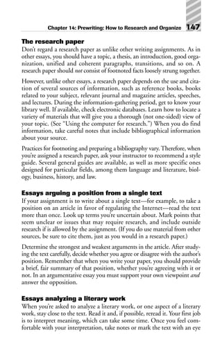 The research paper
Don’t regard a research paper as unlike other writing assignments. As in
other essays, you should have a topic, a thesis, an introduction, good orga-
nization, unified and coherent paragraphs, transitions, and so on. A
research paper should not consist of footnoted facts loosely strung together.
However, unlike other essays, a research paper depends on the use and cita-
tion of several sources of information, such as reference books, books
related to your subject, relevant journal and magazine articles, speeches,
and lectures. During the information-gathering period, get to know your
library well. If available, check electronic databases. Learn how to locate a
variety of materials that will give you a thorough (not one-sided) view of
your topic. (See “Using the computer for research.”) When you do find
information, take careful notes that include bibliographical information
about your source.
Practices for footnoting and preparing a bibliography vary. Therefore, when
you’re assigned a research paper, ask your instructor to recommend a style
guide. Several general guides are available, as well as more specific ones
designed for particular fields, among them language and literature, biol-
ogy, business, history, and law.
Essays arguing a position from a single text
If your assignment is to write about a single text—for example, to take a
position on an article in favor of regulating the Internet—read the text
more than once. Look up terms you’re uncertain about. Mark points that
seem unclear or issues that may require research, and include outside
research if is allowed by the assignment. (If you do use material from other
sources, be sure to cite them, just as you would in a research paper.)
Determine the strongest and weakest arguments in the article. After study-
ing the text carefully, decide whether you agree or disagree with the author’s
position. Remember that when you write your paper, you should provide
a brief, fair summary of that position, whether you’re agreeing with it or
not. In an argumentative essay you must support your own viewpoint and
answer the opposition.
Essays analyzing a literary work
When you’re asked to analyze a literary work, or one aspect of a literary
work, stay close to the text. Read it and, if possible, reread it. Your first job
is to interpret meaning, which can take some time. Once you feel com-
fortable with your interpretation, take notes or mark the text with an eye
Chapter 14: Prewriting: How to Research and Organize 147
 