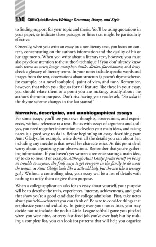 to finding support for your topic and thesis. You’ll be using quotations in
your paper, so indicate those passages or lines that might be particularly
effective.
Generally, when you write an essay on a nonliterary text, you focus on con-
tent, concentrating on the author’s information and the quality of his or
her arguments. When you write about a literary text, however, you must
also pay close attention to the author’s technique. If you don’t already know
such terms as meter, image, metaphor, simile, diction, flat character, and irony,
check a glossary of literary terms. In your notes include specific words and
images from the text, observations about structure (a poem’s rhyme scheme,
for example, or a novel’s subplot), point of view, and tone. Remember,
however, that when you discuss formal features like these in your essay,
you should relate them to a point you are making, usually about the
author’s theme or purpose. Don’t risk having your reader ask, “So what if
the rhyme scheme changes in the last stanza?”
Narrative, descriptive, and autobiographical essays
For some essays, you’ll use your own thoughts, observations, and experi-
ences, without reference to a text. But as with essays of argument and anal-
ysis, you need to gather information to develop your main ideas, and taking
notes is a good way to do it. Before beginning an essay describing your
Aunt Gladys, for example, write down all the details you can about her,
including any anecdotes that reveal her characteristics. At this point don’t
worry about organizing your observations. Remember that you’re gather-
ing information. If you haven’t yet written a sentence stating a main idea,
try to do so now. (For example, Although Aunt Gladys prides herself on being
no trouble to anyone, she finds ways to get everyone in the family to do what
she wants, or Aunt Gladys looks like a little old lady, but she acts like a teenage
girl.) Without a controlling idea, your essay will be a list of details with
nothing to unify them or give them purpose.
When a college application asks for an essay about yourself, your purpose
will be to describe the traits, experiences, interests, achievements, and goals
that show you’re a good candidate for college admission. First, take notes
about yourself—whatever you can think of. Be sure to consider things that
emphasize your individuality. In going over your notes later, you may
decide not to include the no-hit Little League softball game you pitched
when you were nine, or every fast-food job you’ve ever had; but by mak-
ing a complete list, you can look for patterns that will help you organize
148 CliffsQuickReview Writing: Grammar, Usage, and Style
 
