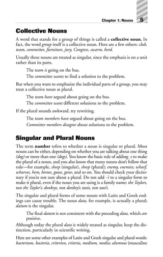Collective Nouns
A word that stands for a group of things is called a collective noun. In
fact, the word group itself is a collective noun. Here are a few others: club,
team, committee, furniture, jury, Congress, swarm, herd.
Usually these nouns are treated as singular, since the emphasis is on a unit
rather than its parts.
The team is going on the bus.
The committee wants to find a solution to the problem.
But when you want to emphasize the individual parts of a group, you may
treat a collective noun as plural.
The team have argued about going on the bus.
The committee want different solutions to the problem.
If the plural sounds awkward, try rewriting.
The team members have argued about going on the bus.
Committee members disagree about solutions to the problem.
Singular and Plural Nouns
The term number refers to whether a noun is singular or plural. Most
nouns can be either, depending on whether you are talking about one thing
(dog) or more than one (dogs). You know the basic rule of adding -s to make
the plural of a noun, and you also know that many nouns don’t follow that
rule—for example, sheep (singular), sheep (plural); enemy, enemies; wharf,
wharves, hero, heroes, goose, geese, and so on. You should check your dictio-
nary if you’re not sure about a plural. Do not add -’s to a singular form to
make it plural, even if the noun you are using is a family name: the Taylors,
not the Taylor’s; donkeys, not donkey’s; taxis, not taxi’s.
The singular and plural forms of some nouns with Latin and Greek end-
ings can cause trouble. The noun data, for example, is actually a plural;
datum is the singular.
The final datum is not consistent with the preceding data, which are
positive.
Although today the plural data is widely treated as singular, keep the dis-
tinction, particularly in scientific writing.
Here are some other examples of Latin and Greek singular and plural words:
bacterium, bacteria, criterion, criteria, medium, media; alumnus (masculine
Chapter 1: Nouns 5
 