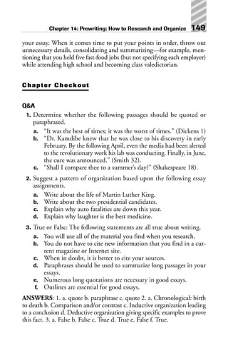 your essay. When it comes time to put your points in order, throw out
unnecessary details, consolidating and summarizing—for example, men-
tioning that you held five fast-food jobs (but not specifying each employer)
while attending high school and becoming class valedictorian.
Chapter Checkout
Q&A
1. Determine whether the following passages should be quoted or
paraphrased.
a. “It was the best of times; it was the worst of times.” (Dickens 1)
b. “Dr. Kamdibe knew that he was close to his discovery in early
February. By the following April, even the media had been alerted
to the revolutionary work his lab was conducting. Finally, in June,
the cure was announced.” (Smith 32).
c. “Shall I compare thee to a summer’s day?” (Shakespeare 18).
2. Suggest a pattern of organization based upon the following essay
assignments.
a. Write about the life of Martin Luther King.
b. Write about the two presidential candidates.
c. Explain why auto fatalities are down this year.
d. Explain why laughter is the best medicine.
3. True or False: The following statements are all true about writing.
a. You will use all of the material you find when you research.
b. You do not have to cite new information that you find in a cur-
rent magazine or Internet site.
c. When in doubt, it is better to cite your sources.
d. Paraphrases should be used to summarize long passages in your
essays.
e. Numerous long quotations are necessary in good essays.
f. Outlines are essential for good essays.
ANSWERS: 1. a. quote b. paraphrase c. quote 2. a. Chronological: birth
to death b. Comparison and/or contrast c. Inductive organization leading
to a conclusion d. Deductive organization giving specific examples to prove
this fact. 3. a. False b. False c. True d. True e. False f. True.
Chapter 14: Prewriting: How to Research and Organize 149
 