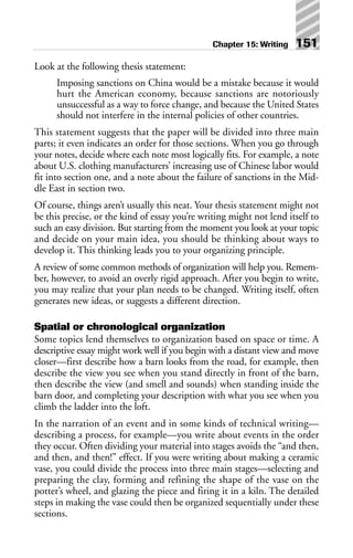 Look at the following thesis statement:
Imposing sanctions on China would be a mistake because it would
hurt the American economy, because sanctions are notoriously
unsuccessful as a way to force change, and because the United States
should not interfere in the internal policies of other countries.
This statement suggests that the paper will be divided into three main
parts; it even indicates an order for those sections. When you go through
your notes, decide where each note most logically fits. For example, a note
about U.S. clothing manufacturers’ increasing use of Chinese labor would
fit into section one, and a note about the failure of sanctions in the Mid-
dle East in section two.
Of course, things aren’t usually this neat. Your thesis statement might not
be this precise, or the kind of essay you’re writing might not lend itself to
such an easy division. But starting from the moment you look at your topic
and decide on your main idea, you should be thinking about ways to
develop it. This thinking leads you to your organizing principle.
A review of some common methods of organization will help you. Remem-
ber, however, to avoid an overly rigid approach. After you begin to write,
you may realize that your plan needs to be changed. Writing itself, often
generates new ideas, or suggests a different direction.
Spatial or chronological organization
Some topics lend themselves to organization based on space or time. A
descriptive essay might work well if you begin with a distant view and move
closer—first describe how a barn looks from the road, for example, then
describe the view you see when you stand directly in front of the barn,
then describe the view (and smell and sounds) when standing inside the
barn door, and completing your description with what you see when you
climb the ladder into the loft.
In the narration of an event and in some kinds of technical writing—
describing a process, for example—you write about events in the order
they occur. Often dividing your material into stages avoids the “and then,
and then, and then!” effect. If you were writing about making a ceramic
vase, you could divide the process into three main stages—selecting and
preparing the clay, forming and refining the shape of the vase on the
potter’s wheel, and glazing the piece and firing it in a kiln. The detailed
steps in making the vase could then be organized sequentially under these
sections.
Chapter 15: Writing 151
 