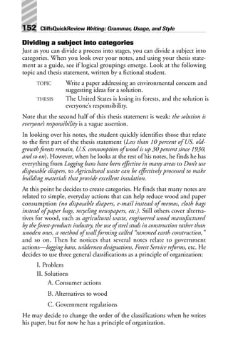 Dividing a subject into categories
Just as you can divide a process into stages, you can divide a subject into
categories. When you look over your notes, and using your thesis state-
ment as a guide, see if logical groupings emerge. Look at the following
topic and thesis statement, written by a fictional student.
TOPIC Write a paper addressing an environmental concern and
suggesting ideas for a solution.
THESIS The United States is losing its forests, and the solution is
everyone’s responsibility.
Note that the second half of this thesis statement is weak: the solution is
everyone’s responsibility is a vague assertion.
In looking over his notes, the student quickly identifies those that relate
to the first part of the thesis statement (Less than 10 percent of US. old-
growth forests remain, U.S. consumption of wood is up 30 percent since 1930,
and so on). However, when he looks at the rest of his notes, he finds he has
everything from Logging bans have been effective in many areas to Don’t use
disposable diapers, to Agricultural waste can be effectively processed to make
building materials that provide excellent insulation.
At this point he decides to create categories. He finds that many notes are
related to simple, everyday actions that can help reduce wood and paper
consumption (no disposable diapers, e-mail instead of memos, cloth bags
instead of paper bags, recycling newspapers, etc.). Still others cover alterna-
tives for wood, such as agricultural waste, engineered wood manufactured
by the forest-products industry, the use of steel studs in construction rather than
wooden ones, a method of wall forming called “rammed earth construction,”
and so on. Then he notices that several notes relate to government
actions—logging bans, wilderness designations, Forest Service reforms, etc. He
decides to use three general classifications as a principle of organization:
I. Problem
II. Solutions
A. Consumer actions
B. Alternatives to wood
C. Government regulations
He may decide to change the order of the classifications when he writes
his paper, but for now he has a principle of organization.
152 CliffsQuickReview Writing: Grammar, Usage, and Style
 