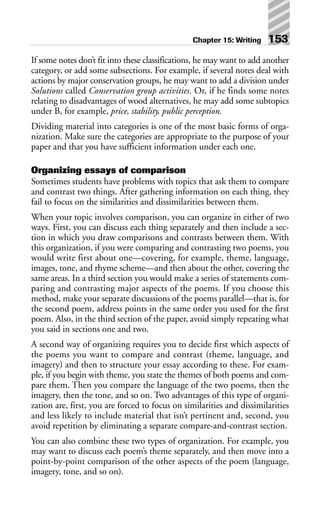 If some notes don’t fit into these classifications, he may want to add another
category, or add some subsections. For example, if several notes deal with
actions by major conservation groups, he may want to add a division under
Solutions called Conservation group activities. Or, if he finds some notes
relating to disadvantages of wood alternatives, he may add some subtopics
under B, for example, price, stability, public perception.
Dividing material into categories is one of the most basic forms of orga-
nization. Make sure the categories are appropriate to the purpose of your
paper and that you have sufficient information under each one.
Organizing essays of comparison
Sometimes students have problems with topics that ask them to compare
and contrast two things. After gathering information on each thing, they
fail to focus on the similarities and dissimilarities between them.
When your topic involves comparison, you can organize in either of two
ways. First, you can discuss each thing separately and then include a sec-
tion in which you draw comparisons and contrasts between them. With
this organization, if you were comparing and contrasting two poems, you
would write first about one—covering, for example, theme, language,
images, tone, and rhyme scheme—and then about the other, covering the
same areas. In a third section you would make a series of statements com-
paring and contrasting major aspects of the poems. If you choose this
method, make your separate discussions of the poems parallel—that is, for
the second poem, address points in the same order you used for the first
poem. Also, in the third section of the paper, avoid simply repeating what
you said in sections one and two.
A second way of organizing requires you to decide first which aspects of
the poems you want to compare and contrast (theme, language, and
imagery) and then to structure your essay according to these. For exam-
ple, if you begin with theme, you state the themes of both poems and com-
pare them. Then you compare the language of the two poems, then the
imagery, then the tone, and so on. Two advantages of this type of organi-
zation are, first, you are forced to focus on similarities and dissimilarities
and less likely to include material that isn’t pertinent and, second, you
avoid repetition by eliminating a separate compare-and-contrast section.
You can also combine these two types of organization. For example, you
may want to discuss each poem’s theme separately, and then move into a
point-by-point comparison of the other aspects of the poem (language,
imagery, tone, and so on).
Chapter 15: Writing 153
 
