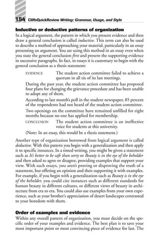 Inductive or deductive patterns of organization
In a logical argument, the pattern in which you present evidence and then
draw a general conclusion is called inductive. This term can also be used
to describe a method of approaching your material, particularly in an essay
presenting an argument. You are using this method in an essay even when
you state the general conclusion first and present the supporting evidence
in successive paragraphs. In fact, in essays it is customary to begin with the
general conclusion as a thesis statement:
EVIDENCE The student action committee failed to achieve a
quorum in all six of its last meetings.
During the past year, the student action committee has proposed
four plans for changing the grievance procedure and has been unable
to adopt any of them.
According to last month’s poll in the student newspaper, 85 percent
of the respondents had not heard of the student action committee.
Two openings on the committee have remained unfilled for eight
months because no one has applied for membership.
CONCLUSION The student action committee is an ineffective
voice for students at this university.
(Note: In an essay, this would be a thesis statement.)
Another type of organization borrowed from logical argument is called
deductive. With this pattern you begin with a generalization and then apply
it to specific instances. In a timed writing, you might be given a statement
such as It’s better to be safe than sorry or Beauty is in the eye of the beholder
and then asked to agree or disagree, providing examples that support your
view. With such essays, you aren’t proving or disproving the truth of a
statement, but offering an opinion and then supporting it with examples.
For example, if you begin with a generalization such as Beauty is in the eye
of the beholder, you could cite instances such as different standards for
human beauty in different cultures, or different views of beauty in archi-
tecture from era to era. You could also use examples from your own expe-
rience, such as your brother’s appreciation of desert landscapes contrasted
to your boredom with them.
Order of examples and evidence
Within any overall pattern of organization, you must decide on the spe-
cific order of your examples and evidence. The best plan is to save your
most important point or most convincing piece of evidence for last. The
154 CliffsQuickReview Writing: Grammar, Usage, and Style
 