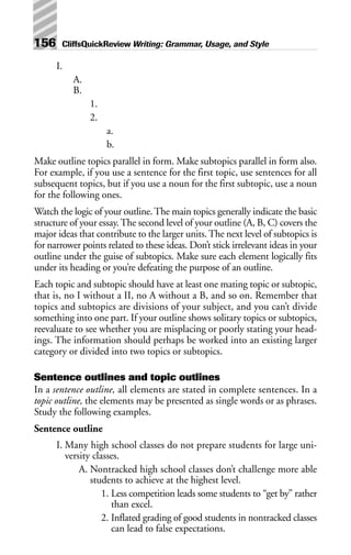 I.
A.
B.
1.
2.
a.
b.
Make outline topics parallel in form. Make subtopics parallel in form also.
For example, if you use a sentence for the first topic, use sentences for all
subsequent topics, but if you use a noun for the first subtopic, use a noun
for the following ones.
Watch the logic of your outline.The main topics generally indicate the basic
structure of your essay.The second level of your outline (A, B, C) covers the
major ideas that contribute to the larger units.The next level of subtopics is
for narrower points related to these ideas. Don’t stick irrelevant ideas in your
outline under the guise of subtopics. Make sure each element logically fits
under its heading or you’re defeating the purpose of an outline.
Each topic and subtopic should have at least one mating topic or subtopic,
that is, no I without a II, no A without a B, and so on. Remember that
topics and subtopics are divisions of your subject, and you can’t divide
something into one part. If your outline shows solitary topics or subtopics,
reevaluate to see whether you are misplacing or poorly stating your head-
ings. The information should perhaps be worked into an existing larger
category or divided into two topics or subtopics.
Sentence outlines and topic outlines
In a sentence outline, all elements are stated in complete sentences. In a
topic outline, the elements may be presented as single words or as phrases.
Study the following examples.
Sentence outline
I. Many high school classes do not prepare students for large uni-
versity classes.
A. Nontracked high school classes don’t challenge more able
students to achieve at the highest level.
1. Less competition leads some students to “get by” rather
than excel.
2. Inflated grading of good students in nontracked classes
can lead to false expectations.
156 CliffsQuickReview Writing: Grammar, Usage, and Style
 