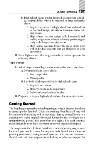 B. High school classes are not designed to encourage individ-
ual responsibility, which is required in large university
classes.
1. Required attendance in high school may lead students
to react to less rigid attendance requirements by cut-
ting classes.
2. High school teachers assign daily homework and
reading assignments, whereas university professors gen-
erally make long-term assignments.
3. High school teachers frequently spend more time
with individual students than do professors in large
universities.
II. Some high schools offer programs to help students prepare for
university classes.
Topic outline
I. Lack of preparation of high school students for university classes
A. Nontracked high school classes
1. Less competition
2. Mated grades
B. Less individual responsibility in high school classes
1. Required attendance
2. Homework and daily assignments
3. Individual attention from teachers
II. Programs to prepare high school students for university classes
Getting Started
The first thing to remember when beginning to write is that you don’t have
to create a perfect first draft. Count on rewriting. Your first draft may well
be a mixture of planning and improvising—letting yourself move in a
direction you hadn’t originally intended. Remember that writing is not a
straightforward process, that even when you begin a first draft you may
make changes in your thesis statement or in your organizational plan.
The exception to the rule about first drafts is in timed writing assignments,
for which you may have time for only one draft. Spend a few moments
planning your answer, noting examples you intend to use, and then move
ahead. Graders of these assignments are looking for substance, support for
Chapter 15: Writing 157
 