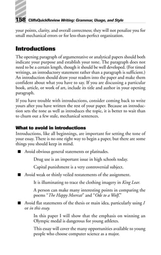 your points, clarity, and overall correctness; they will not penalize you for
small mechanical errors or for less-than-perfect organization.
Introductions
The opening paragraph of argumentative or analytical papers should both
indicate your purpose and establish your tone. The paragraph does not
need to be a certain length, though it should be well developed. (For timed
writings, an introductory statement rather than a paragraph is sufficient.)
An introduction should draw your readers into the paper and make them
confident about what you have to say. If you are discussing a particular
book, article, or work of art, include its title and author in your opening
paragraph.
If you have trouble with introductions, consider coming back to write
yours after you have written the rest of your paper. Because an introduc-
tion sets the tone as well as introduces the topic, it is better to wait than
to churn out a few stale, mechanical sentences.
What to avoid in introductions
Introductions, like all beginnings, are important for setting the tone of
your essay. There is no one right way to begin a paper, but there are some
things you should keep in mind.
■ Avoid obvious general statements or platitudes.
Drug use is an important issue in high schools today.
Capital punishment is a very controversial subject.
■ Avoid weak or thinly veiled restatements of the assignment.
It is illuminating to trace the clothing imagery in King Lear.
A person can make many interesting points in comparing the
poems “The Happy Meercat” and “Ode to a Wolf.”
■ Avoid flat statements of the thesis or main idea, particularly using I
or in this essay.
In this paper I will show that the emphasis on winning an
Olympic medal is dangerous for young athletes.
This essay will cover the many opportunities available to young
people who choose computer science as a major.
158 CliffsQuickReview Writing: Grammar, Usage, and Style
 