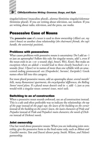 singular)/alumni (masculine plural), alumna (feminine singular)/alumnae
(feminine plural). If you are writing about television, use medium. If you
are writing about radio, television, and the press, use media.
Possessive Case of Nouns
The possessive case of a noun is used to show ownership (Allan’s car, my
sister’s house) or another close relationship (the chairman’s friends, the cup’s
handle, the university’s position).
Problems with possessives
What causes problems with possessive nouns is uncertainty: Do I add an -’s
or just an apostrophe? Follow this rule: for singular nouns, add ’s, even if
the noun ends in an -s or -z sound: dog’s, house’s, Wes’s, Keats’s. But make an
exception when an added -s would lead to three closely bunched s or z
sounds (Jesus’, Ulysses’) or in names of more than one syllable with an unac-
cented ending pronounced -eez (Empedocles’, Socrates’, Euripides’). Greek
names often fall into this category.
For most plural possessive nouns, add an apostrophe alone: several months’
bills, many Rumanians’ apartments, the encyclopedias’ differences, the Rolling
Stones’ travel plans. If a plural noun doesn’t end in -s, add -’s, just as you
would with a singular noun: women’s issues, mice’s tails.
Switching to an of construction
When a possessive noun sounds awkward, use an of construction instead.
This is a safe and often preferable way to indicate the relationship: the top
of the page instead of the page’s top; the lawn of the building on the corner
instead of the building on the comer’s lawn, the main characters of Pride and
Prejudice instead of Pride and Prejudice’s main characters; the novels of Dick-
ens instead of Dickens’s novels.
Joint ownership
One last word about possessive nouns: When you are indicating joint own-
ership, give the possessive form to the final name only, such as Abbott and
Costello’s movies; Tom and Dawn’s dinner party; Smith, Wilson, and Nelson’s
partnership.
6 CliffsQuickReview Writing: Grammar, Usage, and Style
 