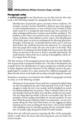 Paragraph unity
A unified paragraph is one that focuses on one idea and one idea only.
Look at the following example of a paragraph that lacks unity.
Identification of particular genes can lead to better medicine. For
example, recently scientists identified a defective gene that appears
to cause hemochromatosis, or iron overload. Iron overload is fairly
easily cured if it is recognized and treated early, but currently it is
often misdiagnosed because it mimics more familiar conditions. The
problem is that when not treated in time, iron overload leads to a
variety of diseases, from diabetes to liver cancer. The identification
of the faulty gene can prevent misdiagnosis by allowing physicians,
through a screening test, to identify patients who carry it and treat
them before the condition becomes too advanced. It is interesting
that most people don’t realize the exact role of iron in the body. They
know that it is important for their health, but few are aware that only
about ten percent of the iron in food is normally absorbed by the
small intestine. Most of the rest is tied up in hemoglobin, which car-
ries oxygen from the lungs.
The first sentence of the paragraph presents the main idea that identifica-
tion of genes leads to improved medical care. This idea is developed by the
example of how the identification of a gene causing iron overload can lead
to better diagnosis and early treatment. In the italicized sentence the para-
graph begins to wander. It is a topic sentence for a different paragraph, one
about the role of iron in the body and not about a benefit of genetic research.
Sometimes a sentence or two buried in the middle of a paragraph can break
its unity, as in the following example.
Moving out of my parents’ house and into an apartment didn’t bring
me the uncomplicated joy that I had expected. First of all, I had to
struggle to make the rent every month, and the landlord was much
less understanding than my parents. Then I realized I had to do my
own laundry, clean up the place now and then, and fix my own meals.
One nice thing about my mother is that she is an excellent cook. She even
attended a French cooking school before she married my father. It’s true
that I liked the greater freedom I had in my apartment—no one con-
stantly asking me what time I’d be home, no one nagging me about
cleaning up my room or raking the front lawn—but I wasn’t thrilled
with spending most of a Saturday getting rid of a cockroach infesta-
tion, or Sunday night doing three loads of smelly laundry.
Notice how the italicized sentences interrupt the flow of the paragraph,
which is really about the down side of leaving home and not about the
writer’s mother.
162 CliffsQuickReview Writing: Grammar, Usage, and Style
 