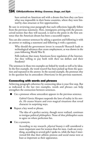 have arrived on American soil with a dream that here they can have
what was impossible in their home countries, where they were lim-
ited by class structure or few opportunities.
Be sure in reviewing your paragraph that such reflections logically follow
from the previous statement. Here, immigrants arriving with the precon-
ceived notion that they will succeed, is tied to the point in the first sen-
tence that the American dream has been a successful export.
You can also connect sentences by asking a question and following it with
an answer or making a statement and following it with a question.
Why should the government invest in research? Research leads to
technological advances that create employment, as was shown in the
years following World War II.
Polls indicate that many Americans favor regulation of the Internet.
Are they willing to pay both with their tax dollars and their
freedoms?
The sentences in these two examples are linked by words as well as by ideas.
In the first example, the word research has been picked up from the ques-
tion and repeated in the answer. In the second example, the pronoun they
in the question has its antecedent (Americans) in the previous statement.
Connecting with words and phrases
Achieving paragraph coherence by connecting ideas is your first step. But
as indicated in the last two examples, words and phrases can help
strengthen the connection between sentences.
■ Use a pronoun whose antecedent appears in the previous sentence.
Gabriel Garcia Marquez suspends the laws of reality in his nov-
els. He creates bizarre and even magical situations that reveal
character in surprising ways.
■ Repeat a key word or phrase.
The idea of a perfect society, though never realized, continues
to intrigue political philosophers. None of these philosophers seem
to agree on where perfection lies.
■ Use a synonym.
According to my research, physical beauty is still considered a
more important asset for women than for men. Looks are every-
thing, according to several girls I spoke to, while the boys I inter-
viewed felt that their athletic prowess and social status were at
least as important as their appearance.
164 CliffsQuickReview Writing: Grammar, Usage, and Style
 