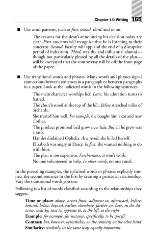 ■ Use word patterns, such as first, second, third, and so on.
The reasons for the dean’s announcing his decision today are
clear. First, students will recognize that he is listening to their
concerns. Second, faculty will applaud the end of a disruptive
period of indecision. Third, wealthy and influential alumni—
though not particularly pleased by all the details of the plan—
will be overjoyed that the controversy will be off the front page
of the paper.
■ Use transitional words and phrases. Many words and phrases signal
connections between sentences in a paragraph or between paragraphs
in a paper. Look at the italicized words in the following sentences.
The main character worships her. Later, his adoration turns to
hatred.
The church stood at the top of the hill. Below stretched miles of
orchards.
She treated him well. For example, she bought him a car and new
clothes.
The product promised he’d grow new hair. But all he grew was
a rash.
Hamlet disdained Ophelia. As a result, she killed herself.
Elizabeth was angry at Darcy. In fact, she wanted nothing to do
with him.
The plan is too expensive. Furthermore, it won’t work.
No one volunteered to help. In other words, no one cared.
In the preceding examples, the italicized words or phrases explicitly con-
nect the second sentence to the first by creating a particular relationship.
Vary the transitional words you use.
Following is a list of words classified according to the relationships they
suggest.
Time or place: above, across from, adjacent to, afterward, before,
behind, below, beyond, earlier, elsewhere, farther on, here, in the dis-
tance, near by, next to, opposite to, to the left, to the right
Example: for example, for instance, specifically, to be specific
Contrast: but, however, nevertheless, on the contrary, on the other hand
Similarity: similarly, in the same way, equally important
Chapter 15: Writing 165
 