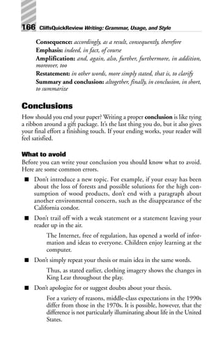 Consequence: accordingly, as a result, consequently, therefore
Emphasis: indeed, in fact, of course
Amplification: and, again, also, further, furthermore, in addition,
moreover, too
Restatement: in other words, more simply stated, that is, to clarify
Summary and conclusion: altogether, finally, in conclusion, in short,
to summarize
Conclusions
How should you end your paper? Writing a proper conclusion is like tying
a ribbon around a gift package. It’s the last thing you do, but it also gives
your final effort a finishing touch. If your ending works, your reader will
feel satisfied.
What to avoid
Before you can write your conclusion you should know what to avoid.
Here are some common errors.
■ Don’t introduce a new topic. For example, if your essay has been
about the loss of forests and possible solutions for the high con-
sumption of wood products, don’t end with a paragraph about
another environmental concern, such as the disappearance of the
California condor.
■ Don’t trail off with a weak statement or a statement leaving your
reader up in the air.
The Internet, free of regulation, has opened a world of infor-
mation and ideas to everyone. Children enjoy learning at the
computer.
■ Don’t simply repeat your thesis or main idea in the same words.
Thus, as stated earlier, clothing imagery shows the changes in
King Lear throughout the play.
■ Don’t apologize for or suggest doubts about your thesis.
For a variety of reasons, middle-class expectations in the 1990s
differ from those in the 1970s. It is possible, however, that the
difference is not particularly illuminating about life in the United
States.
166 CliffsQuickReview Writing: Grammar, Usage, and Style
 
