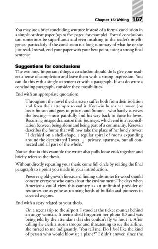 You may use a brief concluding sentence instead of a formal conclusion in
a simple or short paper (up to five pages, for example). Formal conclusions
can sometimes be superfluous and even insulting to the reader’s intelli-
gence, particularly if the conclusion is a long summary of what he or she
just read. Instead, end your paper with your best point, using a strong final
sentence.
Suggestions for conclusions
The two most important things a conclusion should do is give your read-
ers a sense of completion and leave them with a strong impression. You
can do this with a single statement or with a paragraph. If you do write a
concluding paragraph, consider these possibilities.
End with an appropriate quotation:
Throughout the novel the characters suffer both from their isolation
and from their attempts to end it. Kerewin burns her tower, Joe
beats his son and goes to prison, and Simon—who barely survives
the beating—must painfully find his way back to those he loves.
Recurring images dramatize their journeys, which end in a reconcil-
iation between being alone and being part of a community. Kerewin
describes the home that will now take the place of her lonely tower:
“I decided on a shell-shape, a regular spiral of rooms expanding
around the decapitated Tower . . . privacy, apartness, but all con-
nected and all part of the whole.”
Notice that in this example the writer also pulls loose ends together and
briefly refers to the thesis.
Without directly repeating your thesis, come full circle by relating the final
paragraph to a point you made in your introduction.
Preserving old-growth forests and finding substitutes for wood should
concern everyone who cares about the environment. The days when
Americans could view this country as an unlimited provider of
resources are as gone as roaming herds of buffalo and pioneers in
covered wagons.
End with a story related to your thesis.
On a recent trip to the airport, I stood at the ticket counter behind
an angry woman. It seems she’d forgotten her photo ID and was
being told by the attendant that she couldn’t fly without it. After
calling the clerk a storm trooper and threatening to sue the airline,
she turned to me indignantly. “You tell me. Do I look like the kind
of person who would blow up a plane?” I didn’t answer, since the
Chapter 15: Writing 167
 