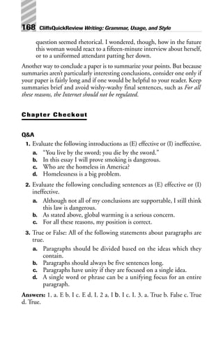 question seemed rhetorical. I wondered, though, how in the future
this woman would react to a fifteen-minute interview about herself,
or to a uniformed attendant patting her down.
Another way to conclude a paper is to summarize your points. But because
summaries aren’t particularly interesting conclusions, consider one only if
your paper is fairly long and if one would be helpful to your reader. Keep
summaries brief and avoid wishy-washy final sentences, such as For all
these reasons, the Internet should not be regulated.
Chapter Checkout
Q&A
1. Evaluate the following introductions as (E) effective or (I) ineffective.
a. “You live by the sword; you die by the sword.”
b. In this essay I will prove smoking is dangerous.
c. Who are the homeless in America?
d. Homelessness is a big problem.
2. Evaluate the following concluding sentences as (E) effective or (I)
ineffective.
a. Although not all of my conclusions are supportable, I still think
this law is dangerous.
b. As stated above, global warming is a serious concern.
c. For all these reasons, my position is correct.
3. True or False: All of the following statements about paragraphs are
true.
a. Paragraphs should be divided based on the ideas which they
contain.
b. Paragraphs should always be five sentences long.
c. Paragraphs have unity if they are focused on a single idea.
d. A single word or phrase can be a unifying focus for an entire
paragraph.
Answers: 1. a. E b. I c. E d. I. 2 a. I b. I c. I. 3. a. True b. False c. True
d. True.
168 CliffsQuickReview Writing: Grammar, Usage, and Style
 