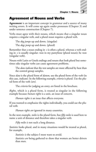 Agreement of Nouns and Verbs
Agreement is an important concept in grammar and a source of many
writing errors. It will come up again under pronouns (Chapter 3) and
under sentence construction (Chapter 7).
Verbs must agree with their nouns, which means that a singular noun
requires a singular verb, and a plural noun requires a plural verb.
The dog jumps up and down. (singular)
The dogs jump up and down. (plural)
Remember that a noun ending in -s is often a plural, whereas a verb end-
ing in -s is usually singular: runs in my pantyhose (plural noun); he runs
(singular verb).
Nouns with Latin or Greek endings and nouns that look plural but some-
times take singular verbs can cause agreement problems.
The data indicate that the test samples are more affected by heat than
the control group samples.
Since data is the plural form of datum, use the plural form of the verb (in
this case, indicate). In the following example, criteria is plural. Use the plu-
ral form of the verb (are).
The criteria for judging an entry are listed in the brochure.
Rights, which is a plural form, is treated as singular in the following
example because human rights is a unit, an issue of concern.
Human rights is an issue that affects everyone.
If you wanted to emphasize the rights individually, you could use the plu-
ral verb:
Human rights are ignored in many countries.
In the next example, miles is the plural form, but fifty miles is used here to
name a unit of distance and therefore takes a singular verb:
Fifty miles is not such a long distance.
Statistics looks plural, and in many situations would be treated as plural,
for example,
Statistics is the subject I most want to avoid.
Statistics are being gathered to show that women are better drivers
than men.
Chapter 1: Nouns 7
 