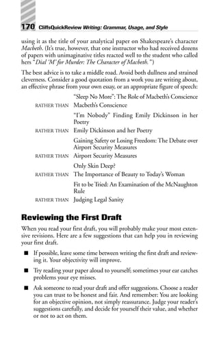 using it as the title of your analytical paper on Shakespeare’s character
Macbeth. (It’s true, however, that one instructor who had received dozens
of papers with unimaginative titles reacted well to the student who called
hers “Dial ‘M’ for Murder: The Character of Macbeth.” )
The best advice is to take a middle road. Avoid both dullness and strained
cleverness. Consider a good quotation from a work you are writing about,
an effective phrase from your own essay, or an appropriate figure of speech:
“Sleep No More”: The Role of Macbeth’s Conscience
RATHER THAN Macbeth’s Conscience
“I’m Nobody” Finding Emily Dickinson in her
Poetry
RATHER THAN Emily Dickinson and her Poetry
Gaining Safety or Losing Freedom: The Debate over
Airport Security Measures
RATHER THAN Airport Security Measures
Only Skin Deep?
RATHER THAN The Importance of Beauty to Today’s Woman
Fit to be Tried: An Examination of the McNaughton
Rule
RATHER THAN Judging Legal Sanity
Reviewing the First Draft
When you read your first draft, you will probably make your most exten-
sive revisions. Here are a few suggestions that can help you in reviewing
your first draft.
■ If possible, leave some time between writing the first draft and review-
ing it. Your objectivity will improve.
■ Try reading your paper aloud to yourself; sometimes your ear catches
problems your eye misses.
■ Ask someone to read your draft and offer suggestions. Choose a reader
you can trust to be honest and fair. And remember: You are looking
for an objective opinion, not simply reassurance. Judge your reader’s
suggestions carefully, and decide for yourself their value, and whether
or not to act on them.
170 CliffsQuickReview Writing: Grammar, Usage, and Style
 