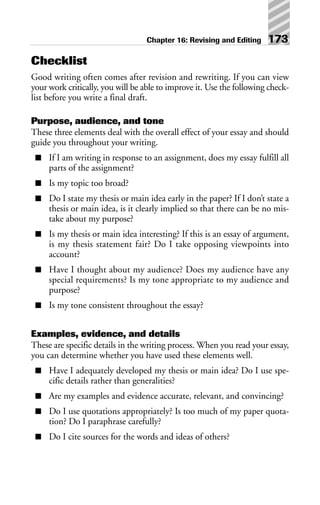 Checklist
Good writing often comes after revision and rewriting. If you can view
your work critically, you will be able to improve it. Use the following check-
list before you write a final draft.
Purpose, audience, and tone
These three elements deal with the overall effect of your essay and should
guide you throughout your writing.
■ If I am writing in response to an assignment, does my essay fulfill all
parts of the assignment?
■ Is my topic too broad?
■ Do I state my thesis or main idea early in the paper? If I don’t state a
thesis or main idea, is it clearly implied so that there can be no mis-
take about my purpose?
■ Is my thesis or main idea interesting? If this is an essay of argument,
is my thesis statement fair? Do I take opposing viewpoints into
account?
■ Have I thought about my audience? Does my audience have any
special requirements? Is my tone appropriate to my audience and
purpose?
■ Is my tone consistent throughout the essay?
Examples, evidence, and details
These are specific details in the writing process. When you read your essay,
you can determine whether you have used these elements well.
■ Have I adequately developed my thesis or main idea? Do I use spe-
cific details rather than generalities?
■ Are my examples and evidence accurate, relevant, and convincing?
■ Do I use quotations appropriately? Is too much of my paper quota-
tion? Do I paraphrase carefully?
■ Do I cite sources for the words and ideas of others?
Chapter 16: Revising and Editing 173
 