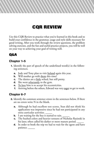 CQR REVIEW
Use this CQR Review to practice what you’ve learned in this book and to
build your confidence in the grammar, usage and style skills necessary for
good writing. After you work through the review questions, the problem
solving exercises, and the fun and useful practice projects, you will be well
on your way to achieving your goal of writing well.
Q&A
Chapter 1-5
1. Identify the part of speech of the underlined word(s) in the follow-
ing sentences.
a. Judy and Tony plan to visit Ireland again this year.
b. Will mother go with them this time?
c. The daisies are a little wilted, but still pretty.
d. She went reluctantly to the gym.
e. To love him is to accept his eccentricities.
f. Arriving before the others, Edward was very eager to get to work.
Chapter 6-7
2. Identify the common sentence errors in the sentences below. If there
are no errors write N in the blank.
a. Although he had excellent test scores, Stan did not think his
application was impressive since he had not participated in any
extra curricular activities. _____
b. I am waiting for the bus it started to rain. _____
c. The hushed colors and heavier textures of Nicholas Razinski in
his later, often called his darker or more mature period. _____
d. In order to book the trip we had to wait for the agent and have
patience. _____
 